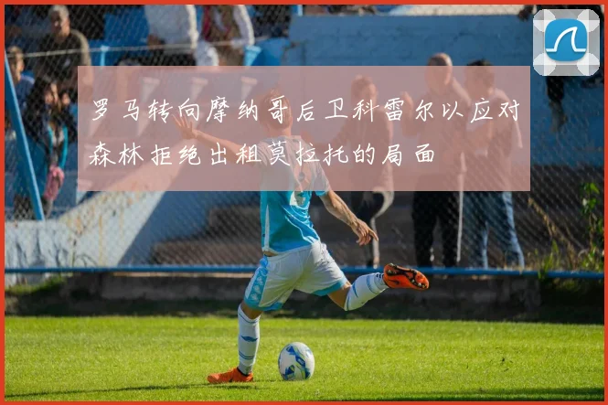 罗马转向摩纳哥后卫科雷尔以应对森林拒绝出租莫拉托的局面