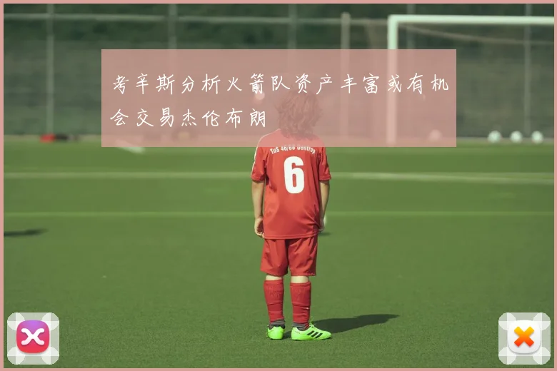 考辛斯分析火箭队资产丰富或有机会交易杰伦布朗