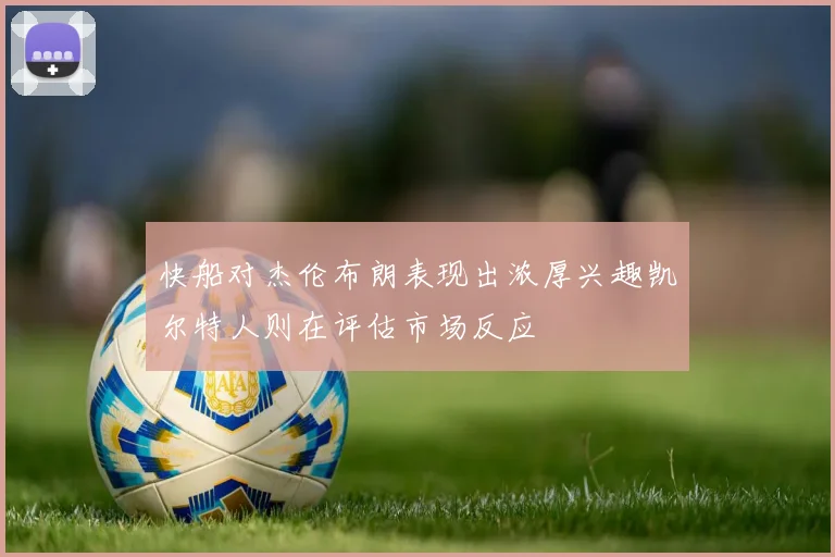 快船对杰伦布朗表现出浓厚兴趣凯尔特人则在评估市场反应