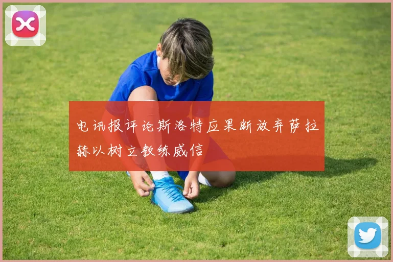 电讯报评论斯洛特应果断放弃萨拉赫以树立教练威信