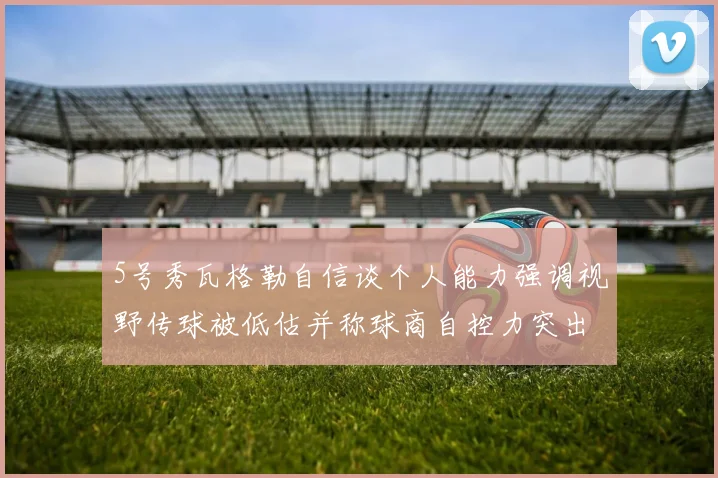 5号秀瓦格勒自信谈个人能力强调视野传球被低估并称球商自控力突出
