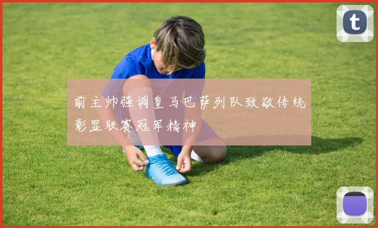 前主帅强调皇马巴萨列队致敬传统彰显联赛冠军精神