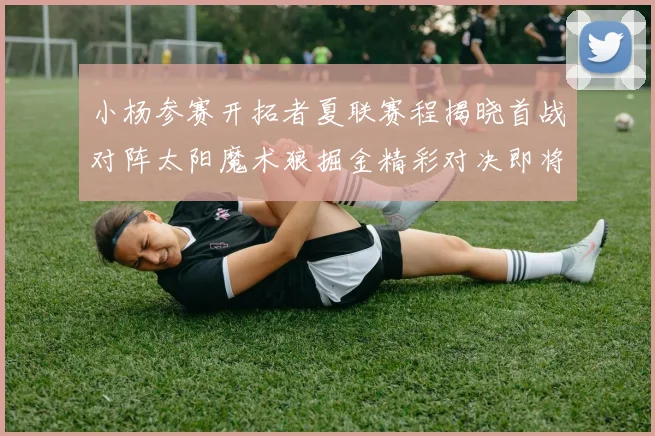 小杨参赛开拓者夏联赛程揭晓首战对阵太阳魔术狼掘金精彩对决即将开启