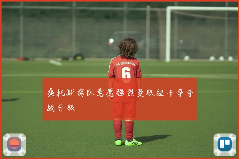 桑托斯离队意愿强烈曼联纽卡争夺战升级