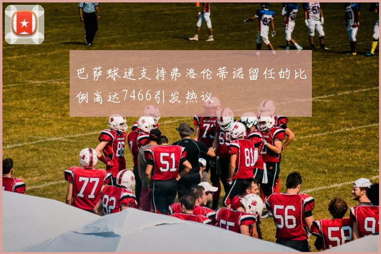 巴萨球迷支持弗洛伦蒂诺留任的比例高达7466引发热议