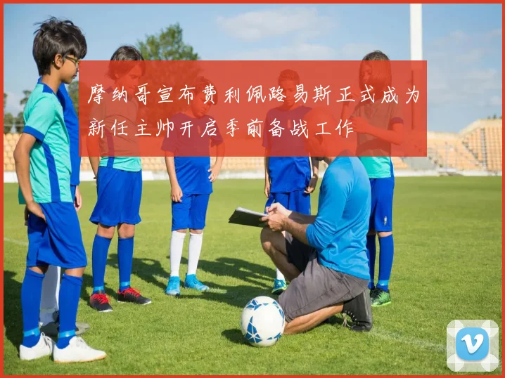 摩纳哥宣布费利佩路易斯正式成为新任主帅开启季前备战工作
