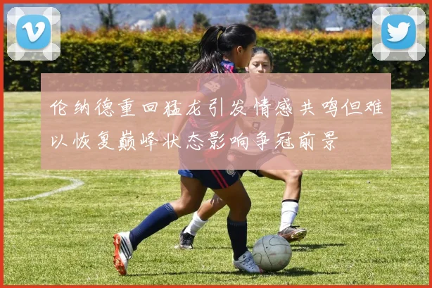 伦纳德重回猛龙引发情感共鸣但难以恢复巅峰状态影响争冠前景