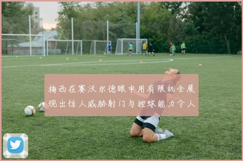 梅西在赛沃尔德眼中用有限机会展现出惊人威胁射门与控球能力令人赞叹