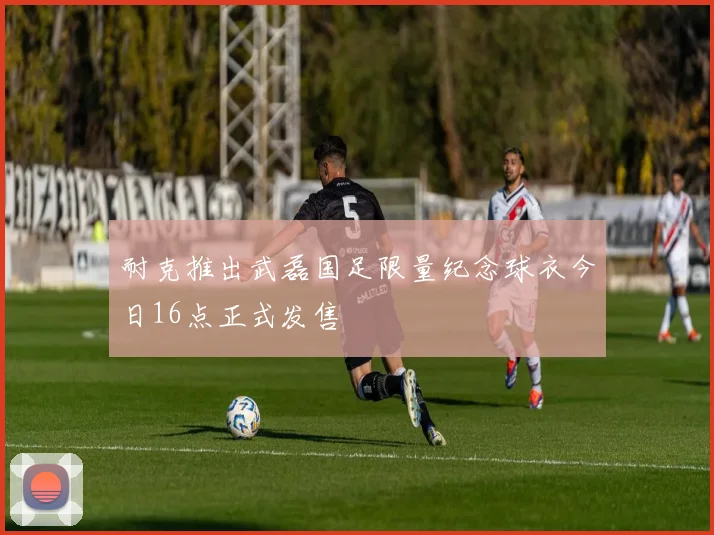 耐克推出武磊国足限量纪念球衣今日16点正式发售