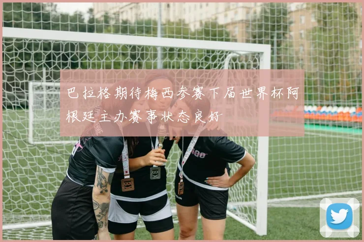 巴拉格期待梅西参赛下届世界杯阿根廷主办赛事状态良好