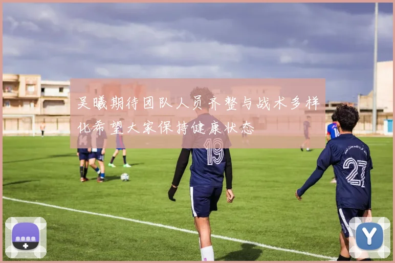 吴曦期待团队人员齐整与战术多样化希望大家保持健康状态