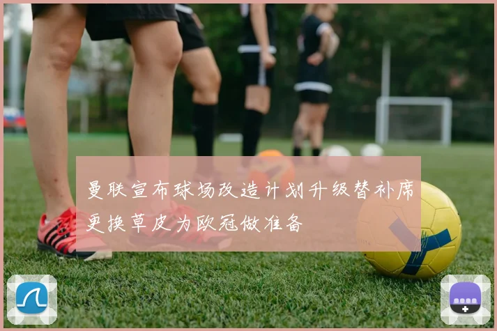 曼联宣布球场改造计划升级替补席更换草皮为欧冠做准备