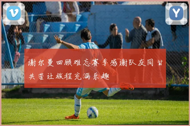 谢尔曼回顾难忘赛季感谢队友同甘共苦让旅程充满乐趣
