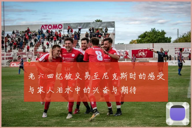 老六回忆被交易至尼克斯时的感受与家人泪水中的兴奋与期待