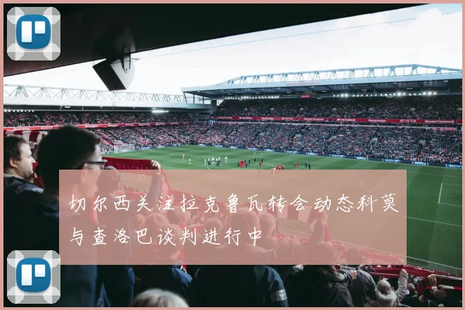 切尔西关注拉克鲁瓦转会动态科莫与查洛巴谈判进行中
