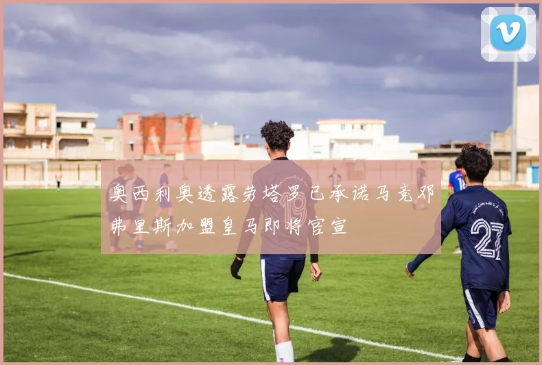 奥西利奥透露劳塔罗已承诺马竞邓弗里斯加盟皇马即将官宣