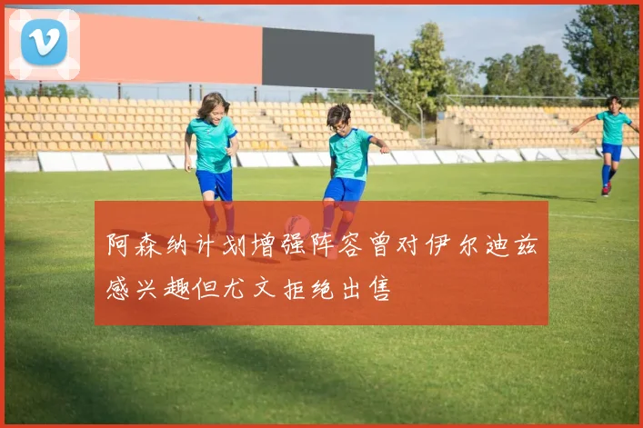 阿森纳计划增强阵容曾对伊尔迪兹感兴趣但尤文拒绝出售