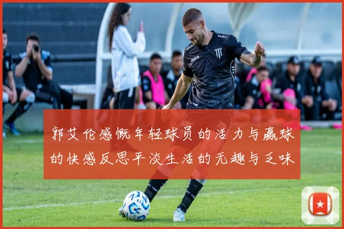 郭艾伦感慨年轻球员的活力与赢球的快感反思平淡生活的无趣与乏味