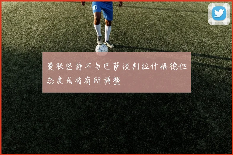 曼联坚持不与巴萨谈判拉什福德但态度或将有所调整
